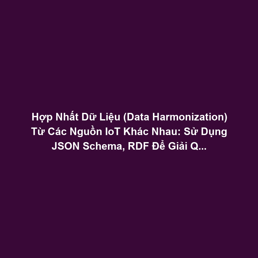 Hợp Nhất Dữ Liệu (Data Harmonization) Từ Các Nguồn IoT Khác Nhau: Sử Dụng JSON Schema, RDF Để Giải Quyết Dữ Liệu Không Đồng Nhất