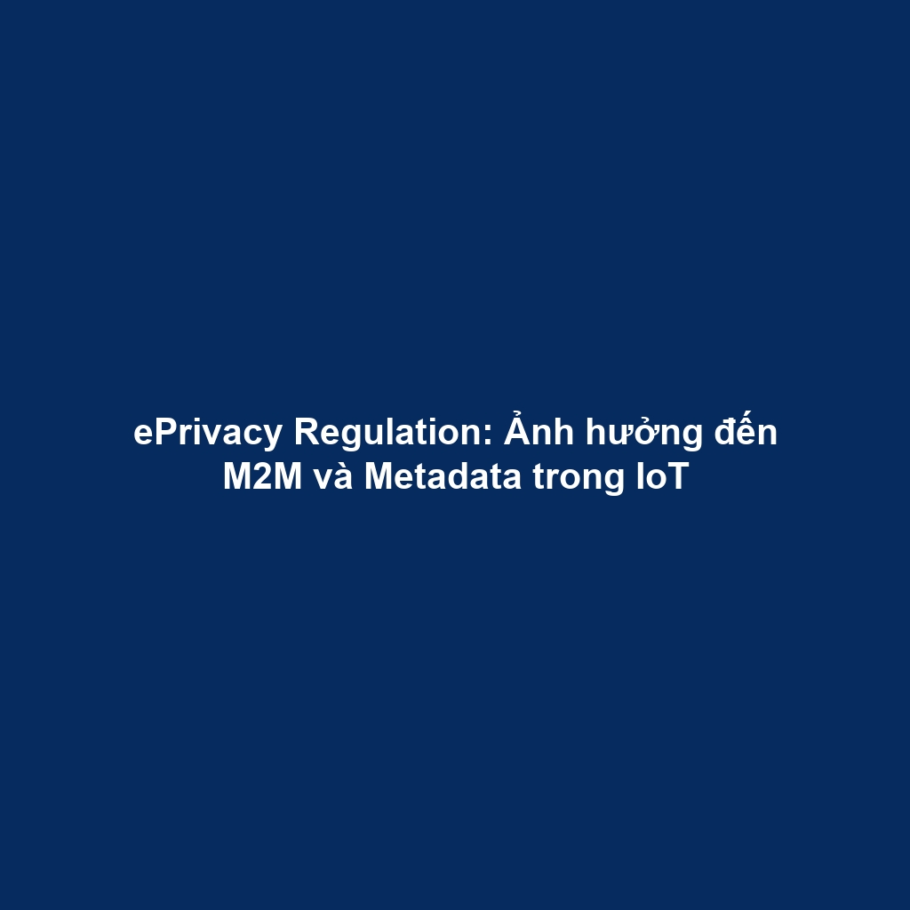 ePrivacy Regulation: Ảnh hưởng đến M2M và Metadata trong IoT