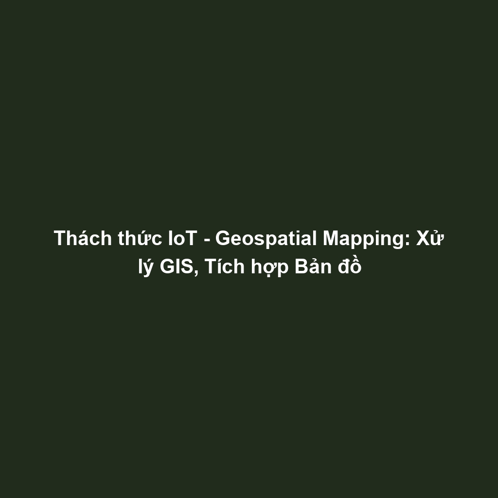 Thách thức IoT - Geospatial Mapping: Xử lý GIS, Tích hợp Bản đồ