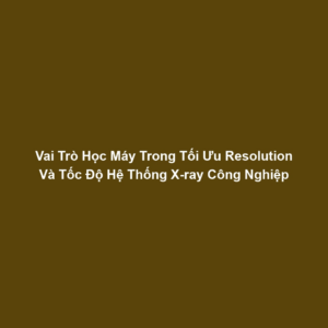 Vai Trò Học Máy Trong Tối Ưu Resolution Và Tốc Độ Hệ Thống X-ray Công Nghiệp