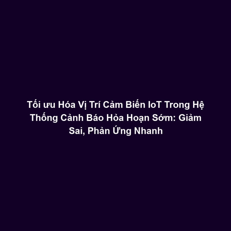 Tối ưu Hóa Vị Trí Cảm Biến IoT Trong Hệ Thống Cảnh Báo Hỏa Hoạn Sớm: Giảm Sai, Phản Ứng Nhanh