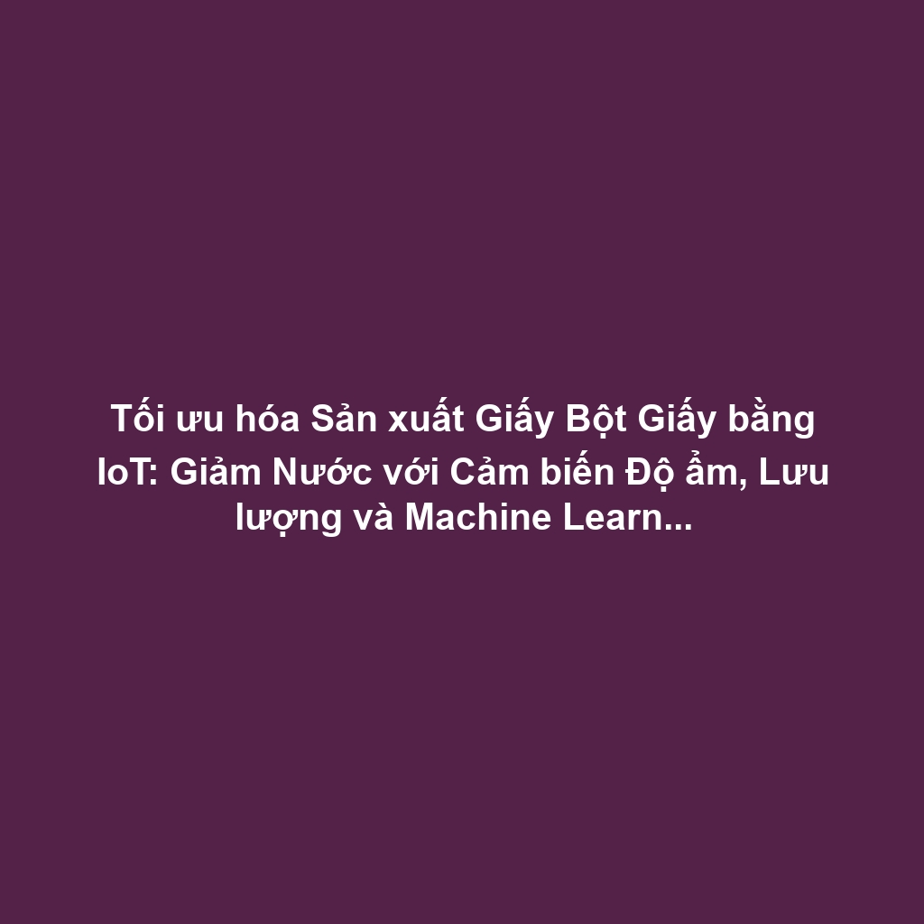 Tối ưu hóa Sản xuất Giấy Bột Giấy bằng IoT: Giảm Nước với Cảm biến Độ ẩm, Lưu lượng và Machine Learning