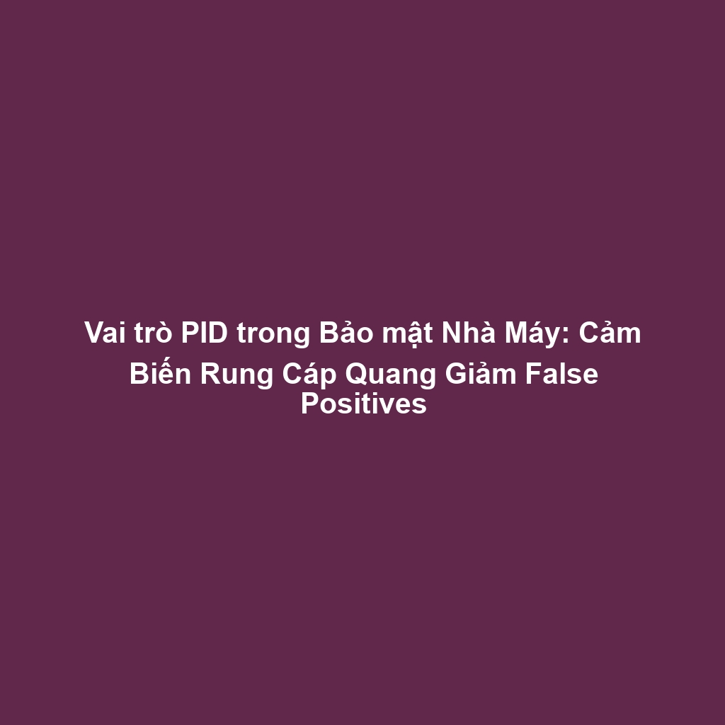 Vai trò PID trong Bảo mật Nhà Máy: Cảm Biến Rung Cáp Quang Giảm False Positives