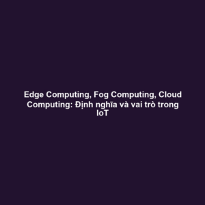 Edge Computing, Fog Computing, Cloud Computing: Định nghĩa và vai trò trong IoT