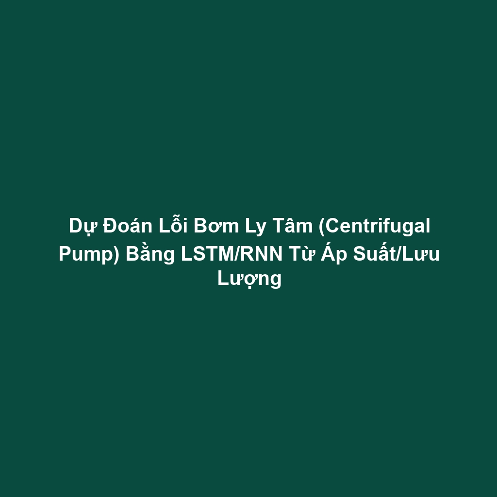 Dự Đoán Lỗi Bơm Ly Tâm (Centrifugal Pump) Bằng LSTM/RNN Từ Áp Suất/Lưu Lượng