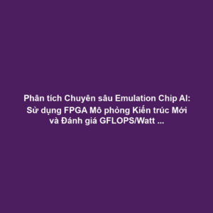 Phân tích Chuyên sâu Emulation Chip AI: Sử dụng FPGA Mô phỏng Kiến trúc Mới và Đánh giá GFLOPS/Watt Trước ASIC