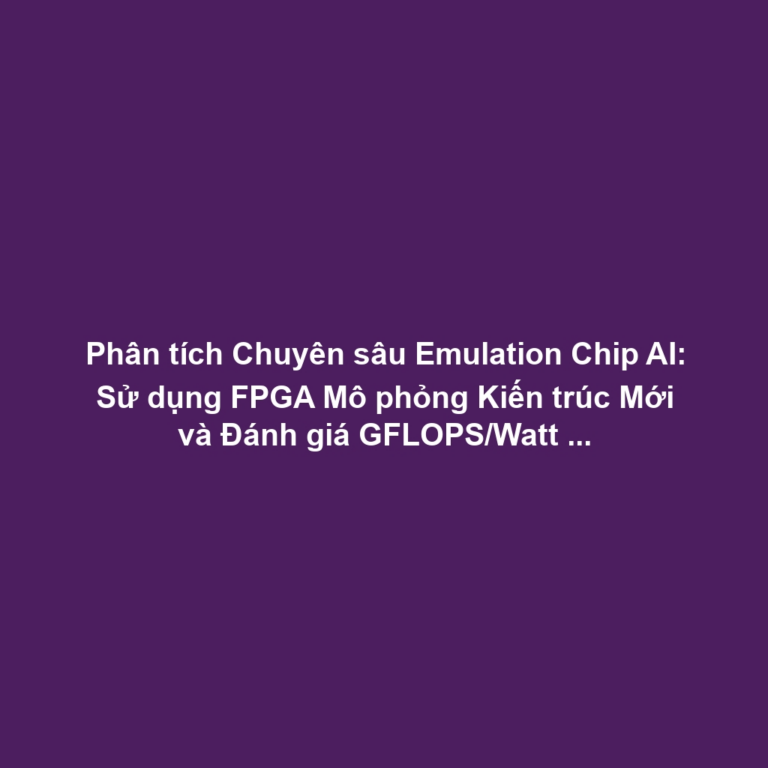 Phân tích Chuyên sâu Emulation Chip AI: Sử dụng FPGA Mô phỏng Kiến trúc Mới và Đánh giá GFLOPS/Watt Trước ASIC
