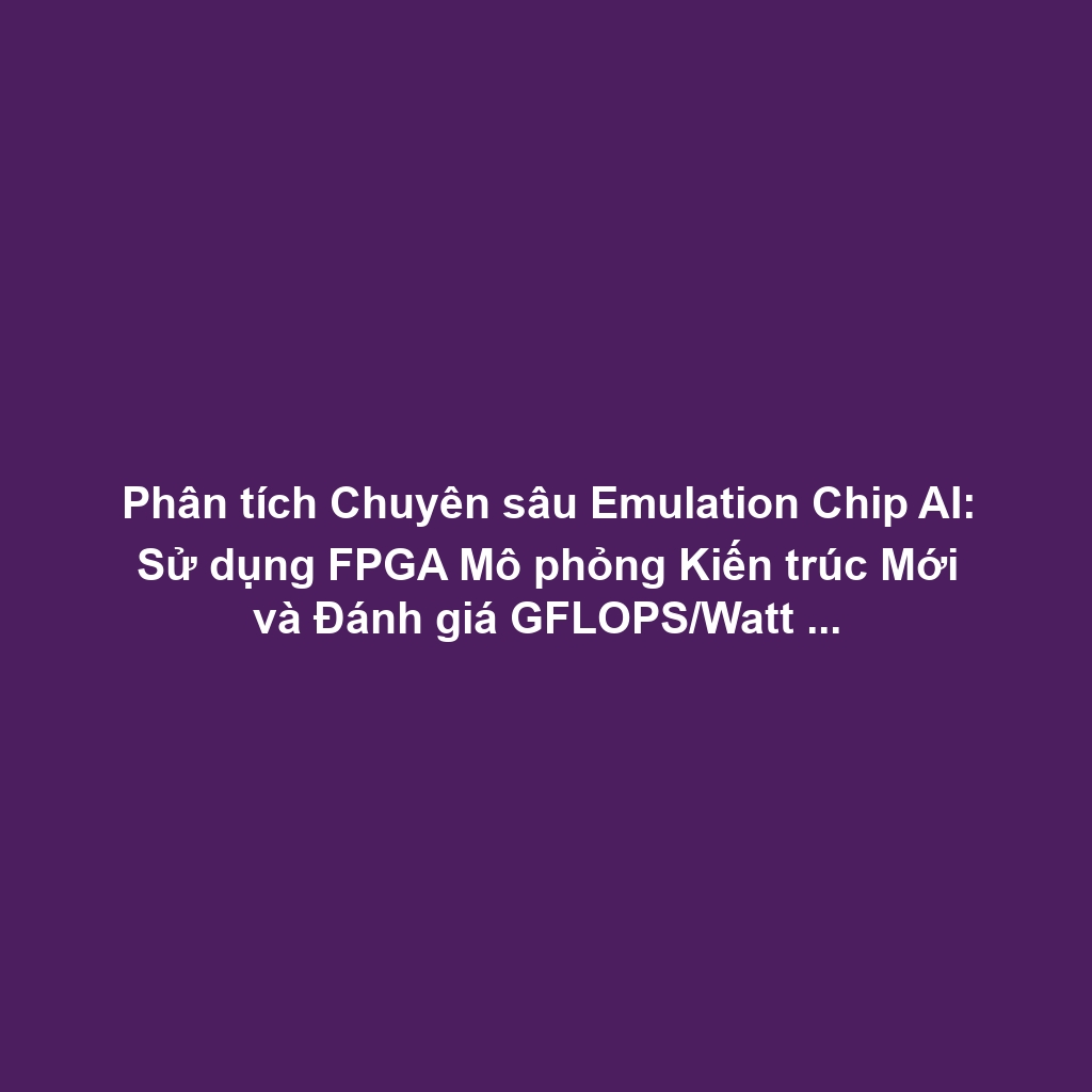 Phân tích Chuyên sâu Emulation Chip AI: Sử dụng FPGA Mô phỏng Kiến trúc Mới và Đánh giá GFLOPS/Watt Trước ASIC