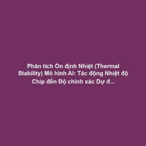 Phân tích Ổn định Nhiệt (Thermal Stability) Mô hình AI: Tác động Nhiệt độ Chip đến Độ chính xác Dự đoán và Chiến lược Giảm tải Tính toán