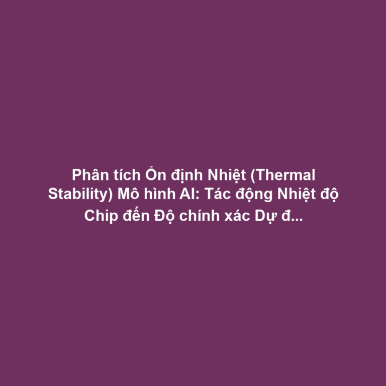 Phân tích Ổn định Nhiệt (Thermal Stability) Mô hình AI: Tác động Nhiệt độ Chip đến Độ chính xác Dự đoán và Chiến lược Giảm tải Tính toán