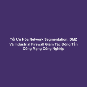 Tối Ưu Hóa Network Segmentation: DMZ Và Industrial Firewall Giảm Tác Động Tấn Công Mạng Công Nghiệp