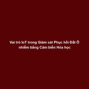 Vai trò IoT trong Giám sát Phục hồi Đất Ô nhiễm bằng Cảm biến Hóa học
