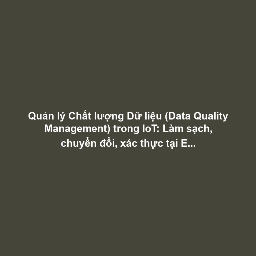 Quản lý Chất lượng Dữ liệu (Data Quality Management) trong IoT: Làm sạch, chuyển đổi, xác thực tại Edge và xử lý Missing Values