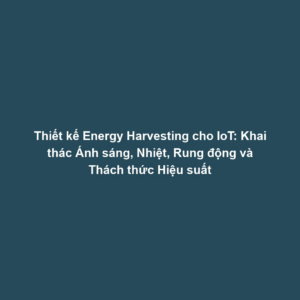 Thiết kế Energy Harvesting cho IoT: Khai thác Ánh sáng, Nhiệt, Rung động và Thách thức Hiệu suất