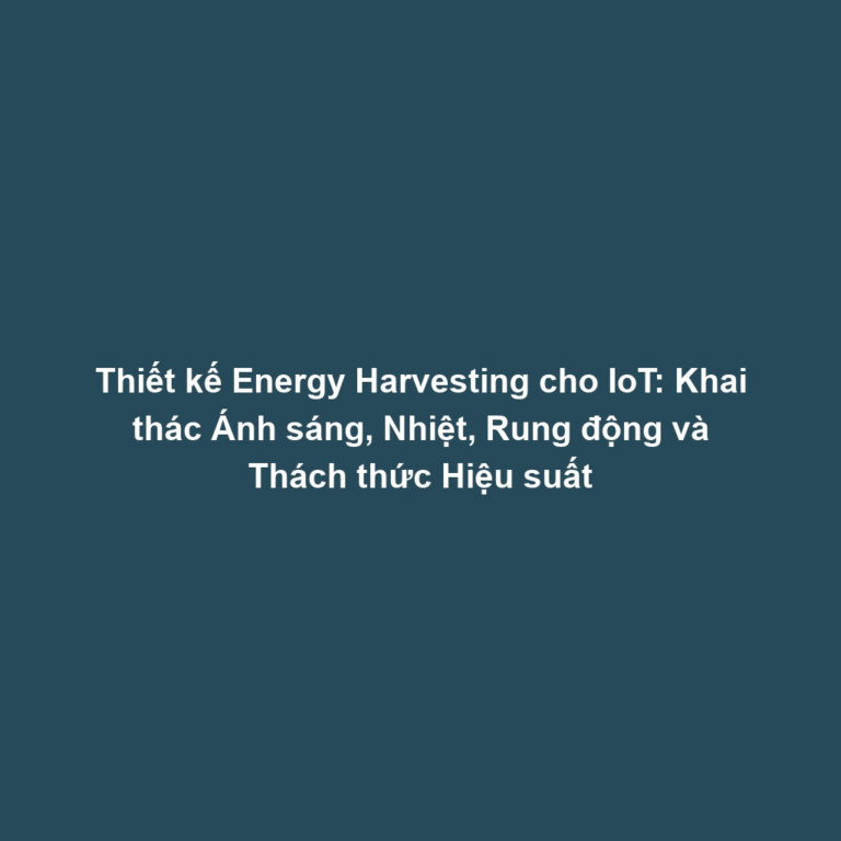Thiết kế Energy Harvesting cho IoT: Khai thác Ánh sáng, Nhiệt, Rung động và Thách thức Hiệu suất