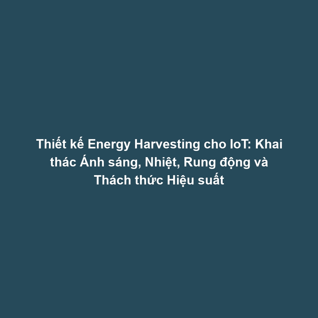 Thiết kế Energy Harvesting cho IoT: Khai thác Ánh sáng, Nhiệt, Rung động và Thách thức Hiệu suất