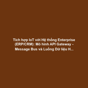 Tích hợp IoT với Hệ thống Enterprise (ERP/CRM): Mô hình API Gateway - Message Bus và Luồng Dữ liệu Hai chiều