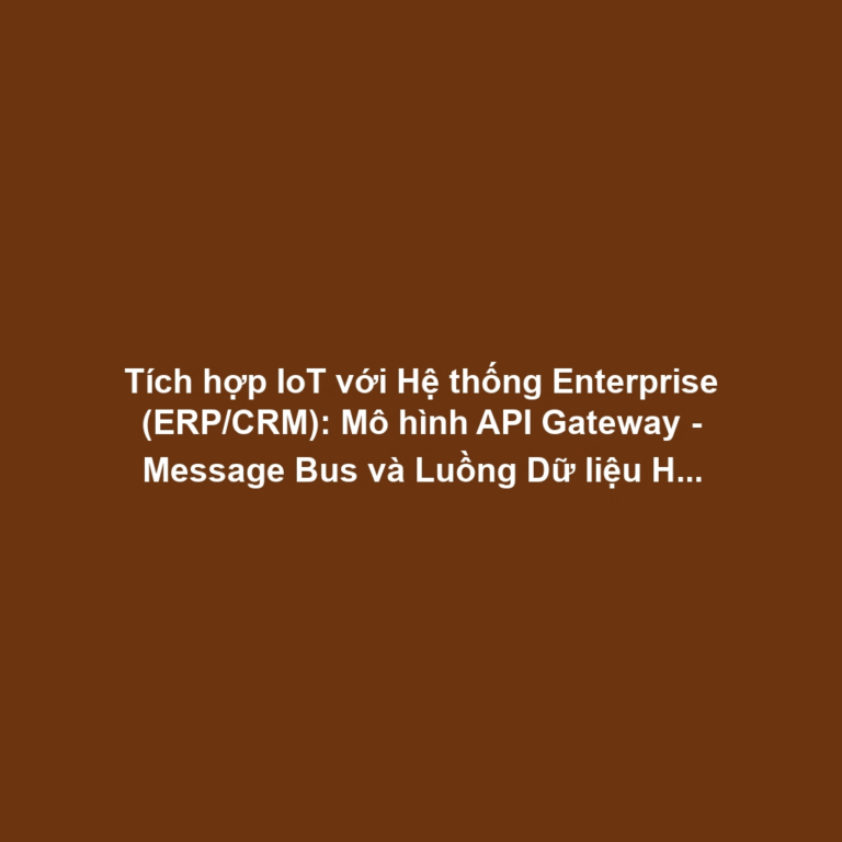Tích hợp IoT với Hệ thống Enterprise (ERP/CRM): Mô hình API Gateway - Message Bus và Luồng Dữ liệu Hai chiều