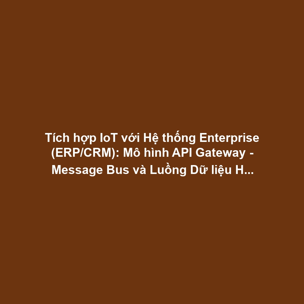 Tích hợp IoT với Hệ thống Enterprise (ERP/CRM): Mô hình API Gateway - Message Bus và Luồng Dữ liệu Hai chiều