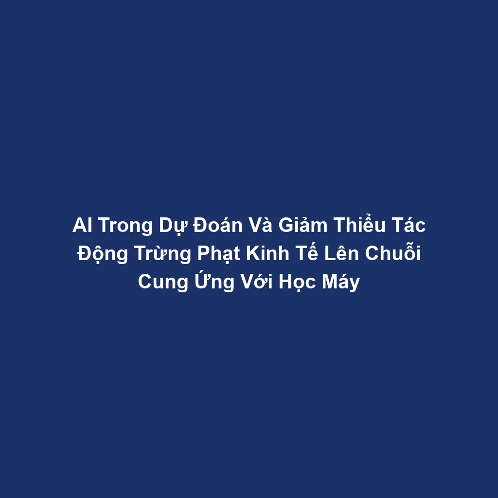 AI Trong Dự Đoán Và Giảm Thiểu Tác Động Trừng Phạt Kinh Tế Lên Chuỗi Cung Ứng Với Học Máy