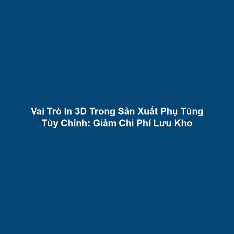 Vai Trò In 3D Trong Sản Xuất Phụ Tùng Tùy Chỉnh: Giảm Chi Phí Lưu Kho