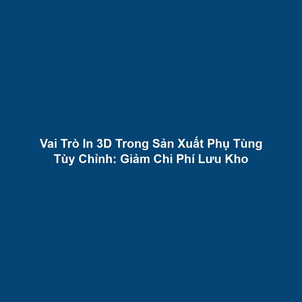 Vai Trò In 3D Trong Sản Xuất Phụ Tùng Tùy Chỉnh: Giảm Chi Phí Lưu Kho