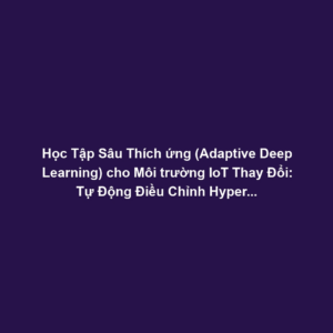 Học Tập Sâu Thích ứng (Adaptive Deep Learning) cho Môi trường IoT Thay Đổi: Tự Động Điều Chỉnh Hyperparameter Theo Nhiệt Độ, Độ Ẩm, Nhiễu Vô Tuyến