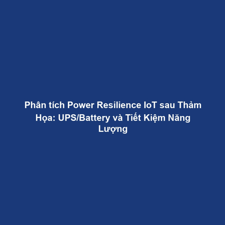 Phân tích Power Resilience IoT sau Thảm Họa: UPS/Battery và Tiết Kiệm Năng Lượng