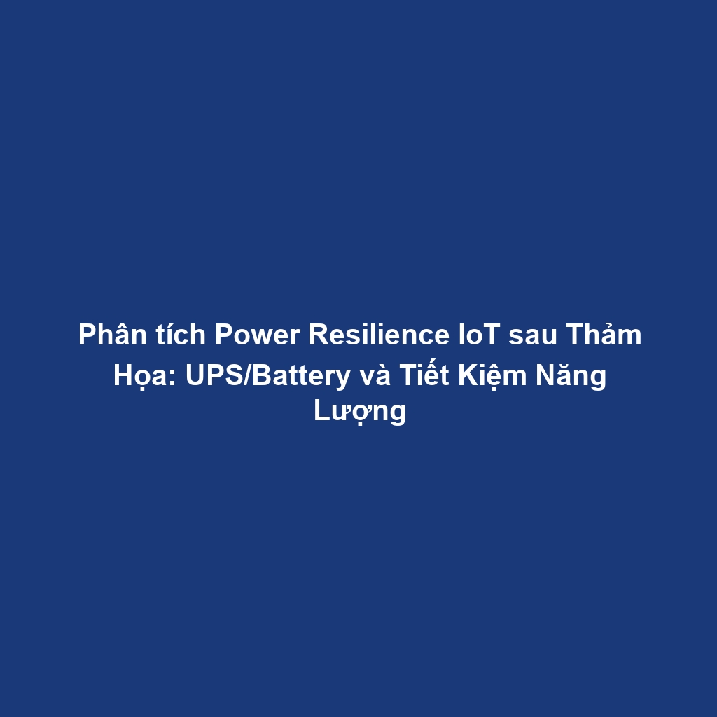 Phân tích Power Resilience IoT sau Thảm Họa: UPS/Battery và Tiết Kiệm Năng Lượng