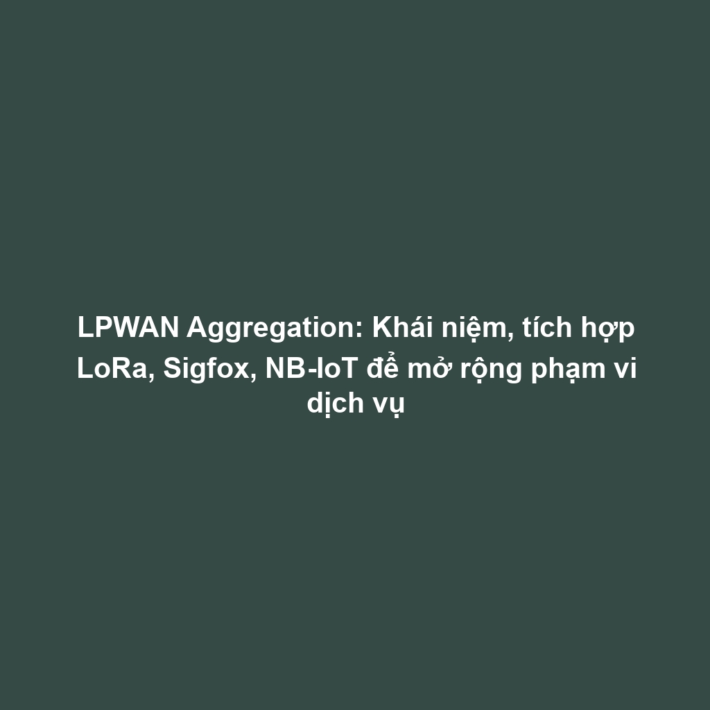 LPWAN Aggregation: Khái niệm, tích hợp LoRa, Sigfox, NB-IoT để mở rộng phạm vi dịch vụ