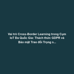 Vai trò Cross-Border Learning trong Cụm IoT Đa Quốc Gia: Thách thức GDPR và Bảo mật Trao đổi Trọng số Mô hình