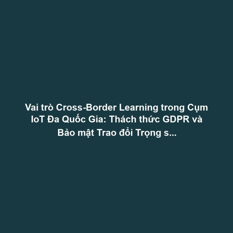 Vai trò Cross-Border Learning trong Cụm IoT Đa Quốc Gia: Thách thức GDPR và Bảo mật Trao đổi Trọng số Mô hình