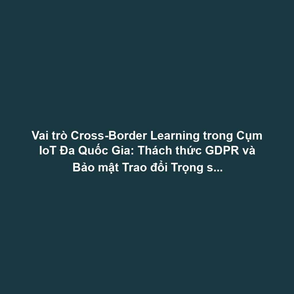 Vai trò Cross-Border Learning trong Cụm IoT Đa Quốc Gia: Thách thức GDPR và Bảo mật Trao đổi Trọng số Mô hình