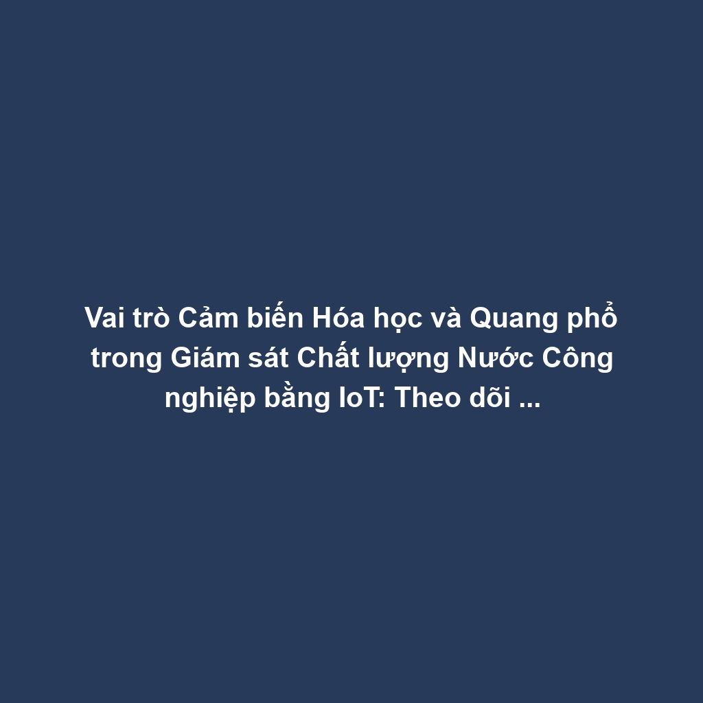 Vai trò Cảm biến Hóa học và Quang phổ trong Giám sát Chất lượng Nước Công nghiệp bằng IoT: Theo dõi Ô nhiễm, pH và Tối ưu Xử lý Thải