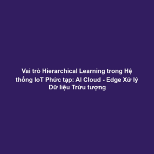 Vai trò Hierarchical Learning trong Hệ thống IoT Phức tạp: AI Cloud - Edge Xử lý Dữ liệu Trừu tượng