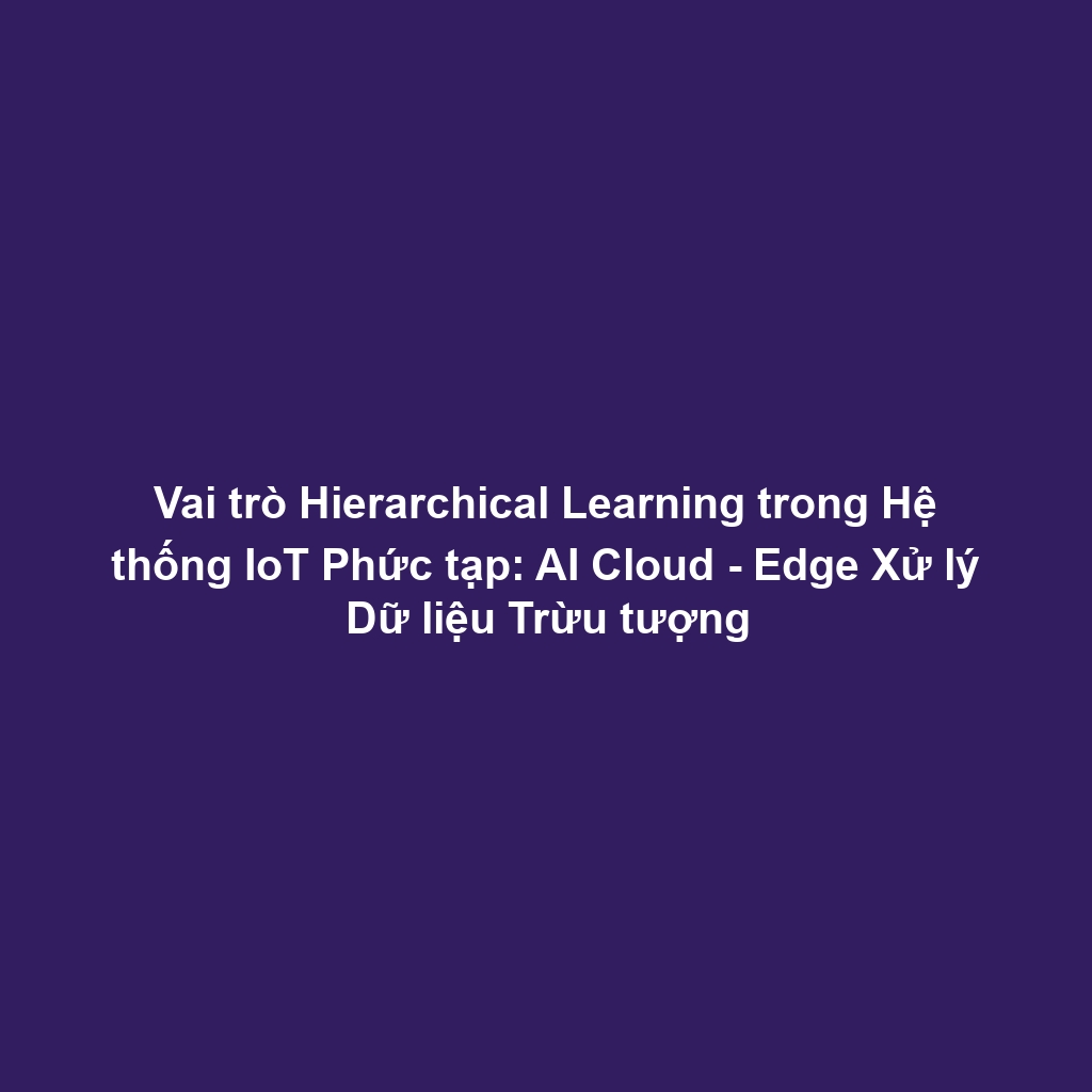 Vai trò Hierarchical Learning trong Hệ thống IoT Phức tạp: AI Cloud - Edge Xử lý Dữ liệu Trừu tượng
