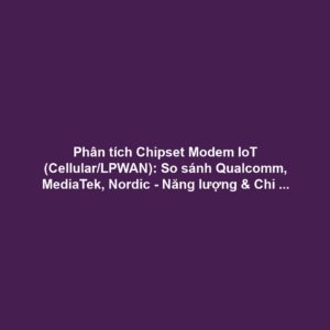 Phân tích Chipset Modem IoT (Cellular/LPWAN): So sánh Qualcomm, MediaTek, Nordic - Năng lượng & Chi phí