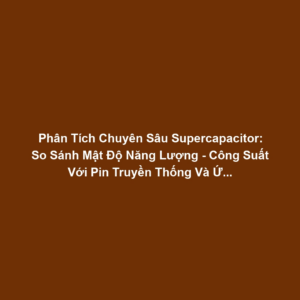Phân Tích Chuyên Sâu Supercapacitor: So Sánh Mật Độ Năng Lượng - Công Suất Với Pin Truyền Thống Và Ứng Dụng Sạc/Xả Nhanh