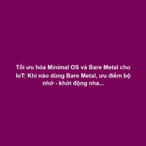Tối ưu hóa Minimal OS và Bare Metal cho IoT: Khi nào dùng Bare Metal, ưu điểm bộ nhớ - khởi động nhanh
