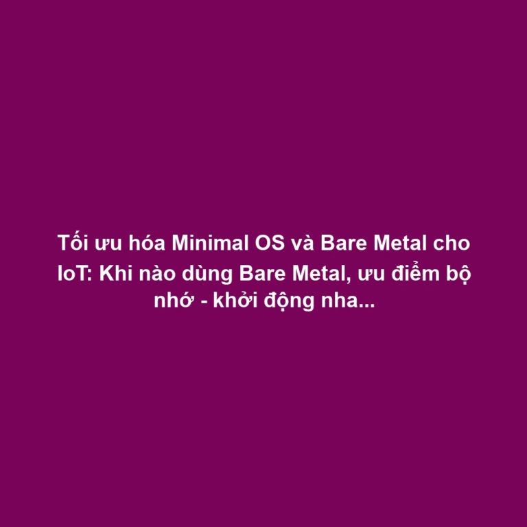 Tối ưu hóa Minimal OS và Bare Metal cho IoT: Khi nào dùng Bare Metal, ưu điểm bộ nhớ - khởi động nhanh