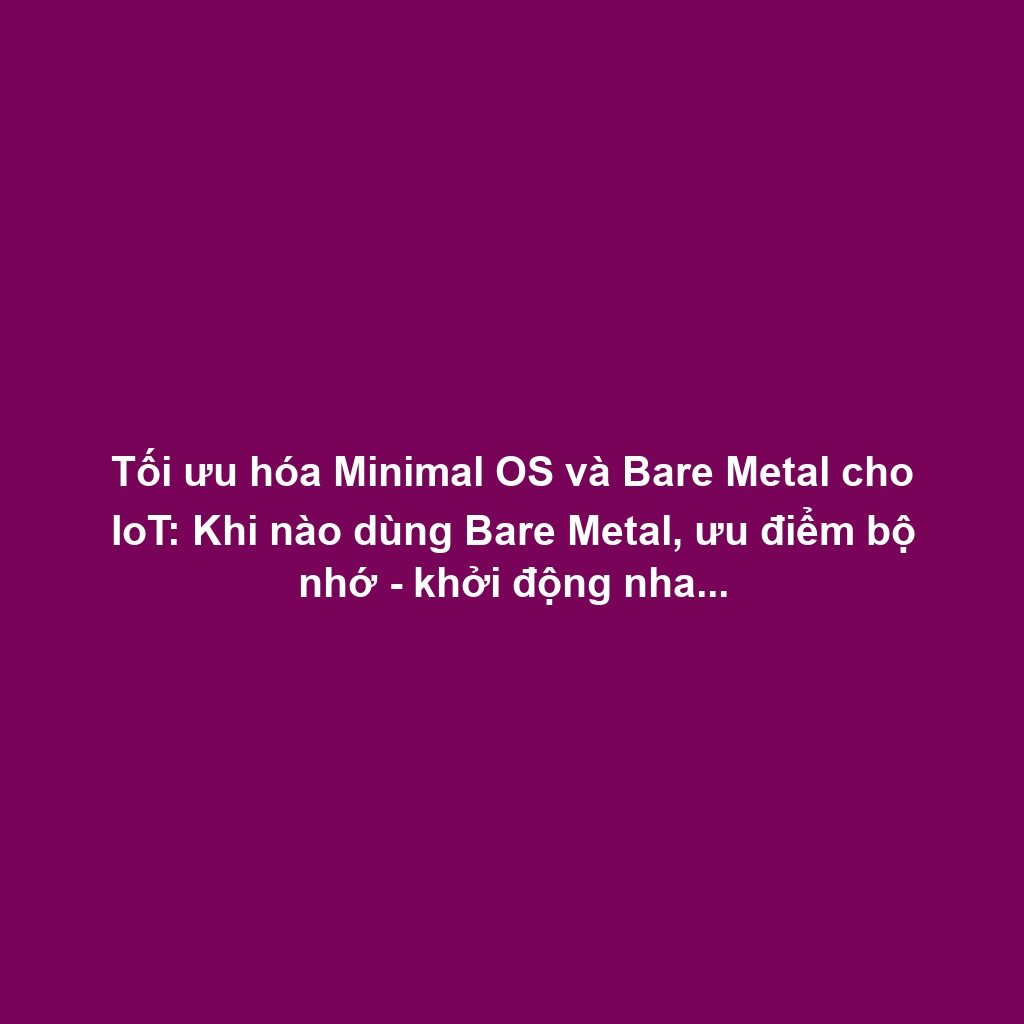 Tối ưu hóa Minimal OS và Bare Metal cho IoT: Khi nào dùng Bare Metal, ưu điểm bộ nhớ - khởi động nhanh