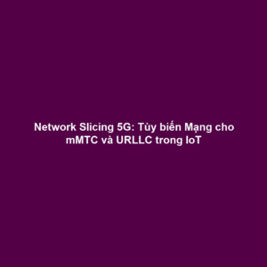 Network Slicing 5G: Tùy biến Mạng cho mMTC và URLLC trong IoT