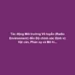 Tác động Môi trường Vô tuyến (Radio Environment) đến Độ chính xác Định vị: Vật cản, Phản xạ và Mô hình Lan truyền Sóng