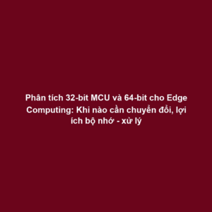 Phân tích 32-bit MCU và 64-bit cho Edge Computing: Khi nào cần chuyển đổi, lợi ích bộ nhớ - xử lý