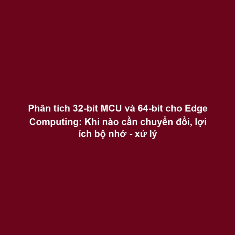 Phân tích 32-bit MCU và 64-bit cho Edge Computing: Khi nào cần chuyển đổi, lợi ích bộ nhớ - xử lý