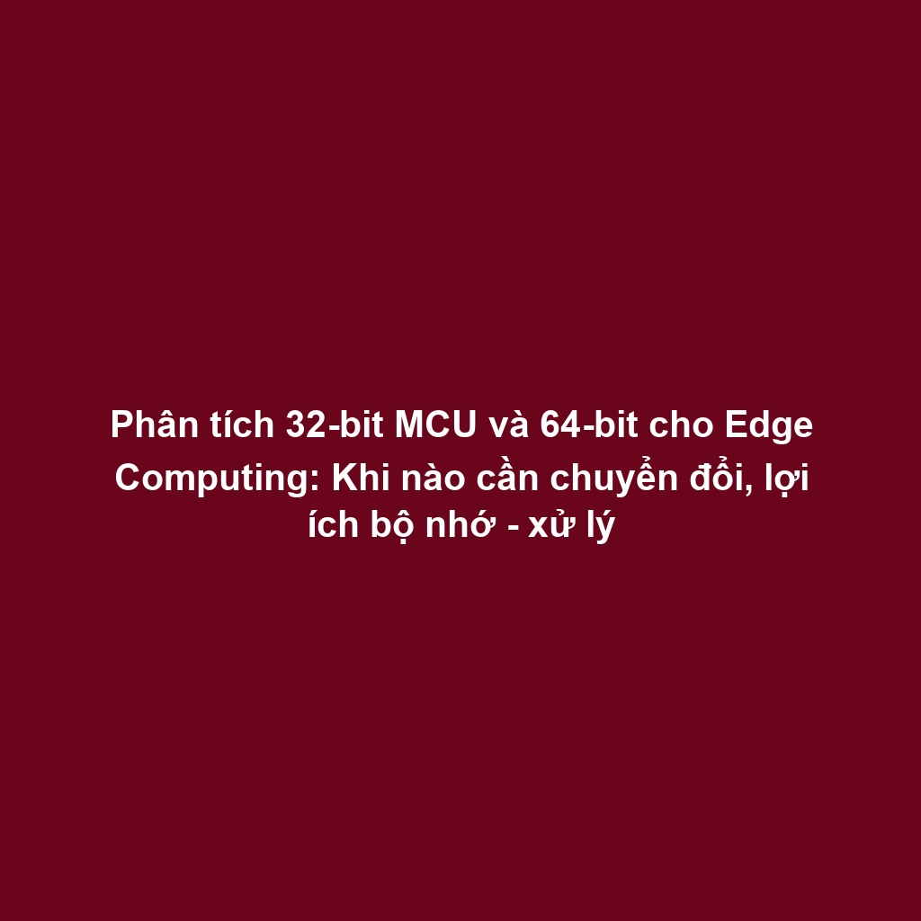 Phân tích 32-bit MCU và 64-bit cho Edge Computing: Khi nào cần chuyển đổi, lợi ích bộ nhớ - xử lý