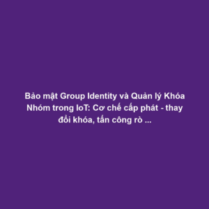 Bảo mật Group Identity và Quản lý Khóa Nhóm trong IoT: Cơ chế cấp phát - thay đổi khóa, tấn công rò rỉ