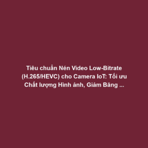 Tiêu chuẩn Nén Video Low-Bitrate (H.265/HEVC) cho Camera IoT: Tối ưu Chất lượng Hình ảnh, Giảm Băng thông