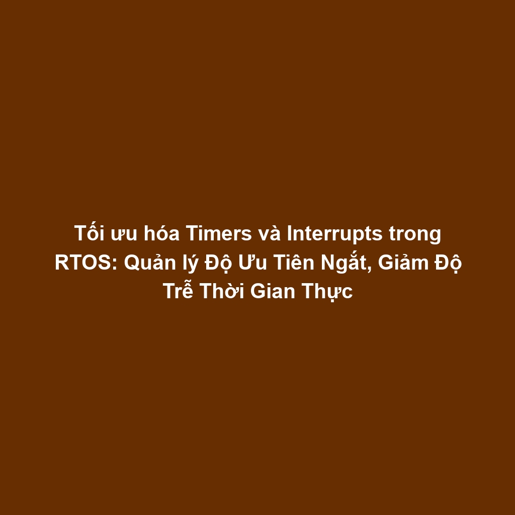 Tối ưu hóa Timers và Interrupts trong RTOS: Quản lý Độ Ưu Tiên Ngắt, Giảm Độ Trễ Thời Gian Thực