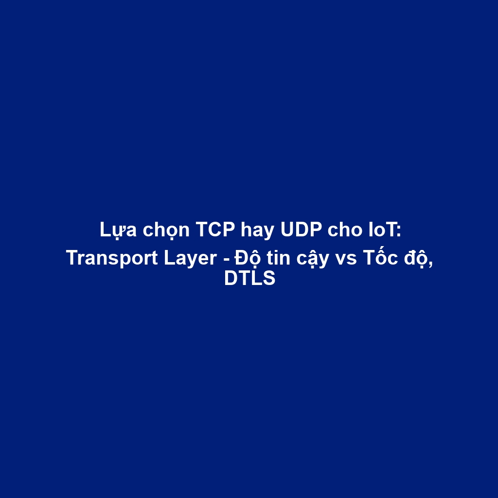 Lựa chọn TCP hay UDP cho IoT: Transport Layer - Độ tin cậy vs Tốc độ, DTLS
